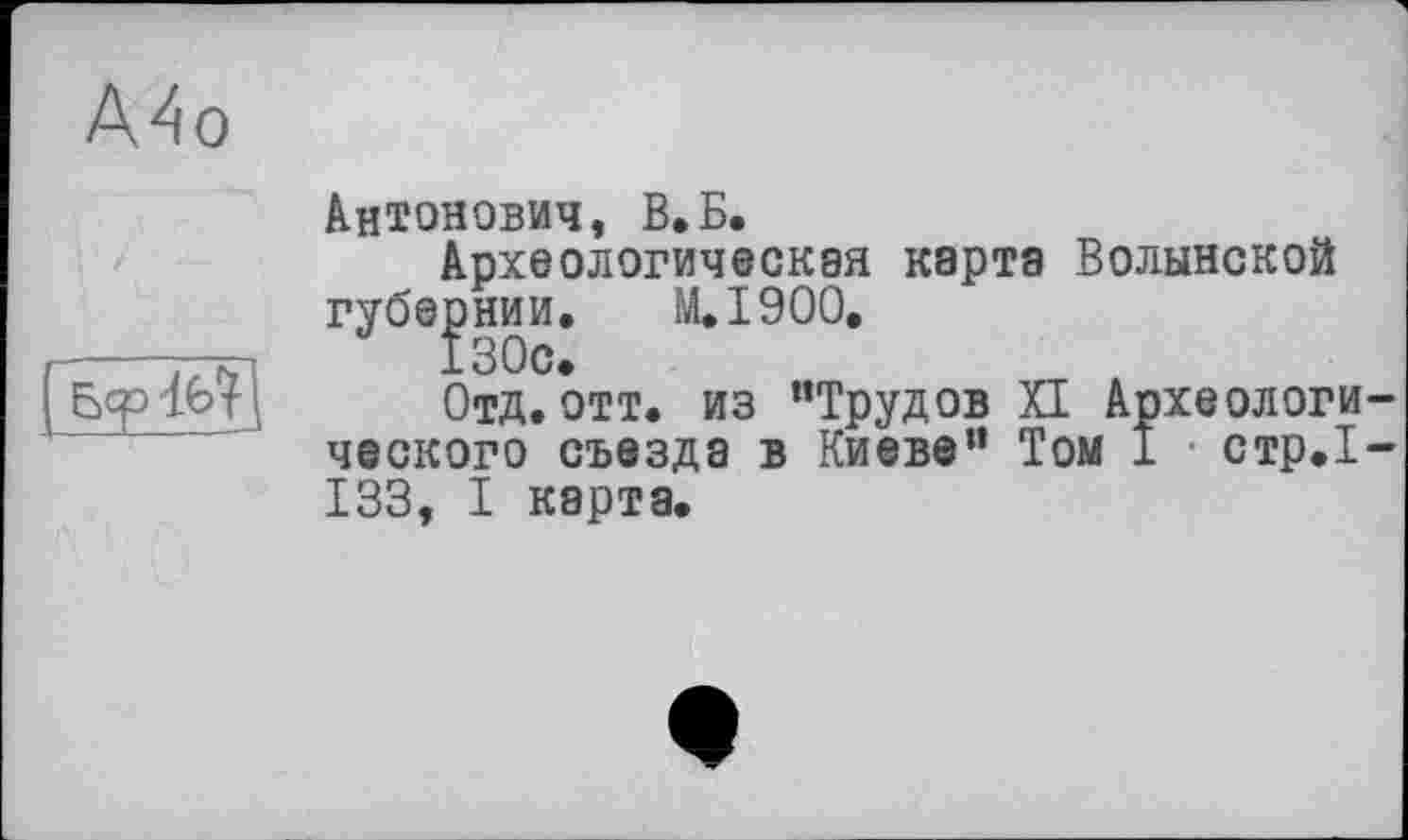 ﻿А4о
Антонович, В.Б.
Археологическая карта Волынской губернии. M.I900.
130с.
Отд.отт. из “Трудов XI Археологического съезда в Киеве” Том 1 стр.1-133, I карта.